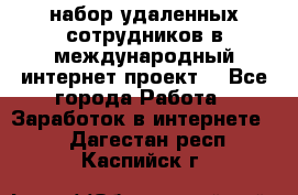 набор удаленных сотрудников в международный интернет-проект  - Все города Работа » Заработок в интернете   . Дагестан респ.,Каспийск г.